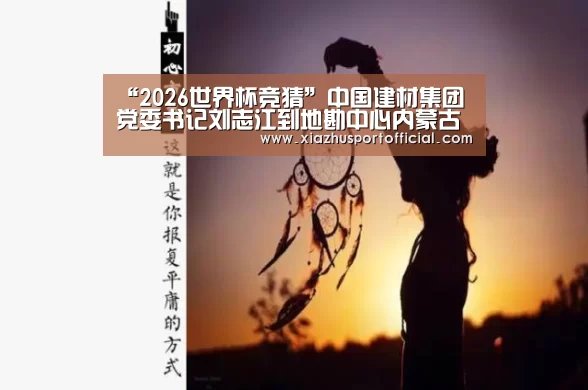 “2026世界杯竞猜”中国建材集团党委书记刘志江到地勘中心内蒙古总队调研(图1) 世界杯下注官网