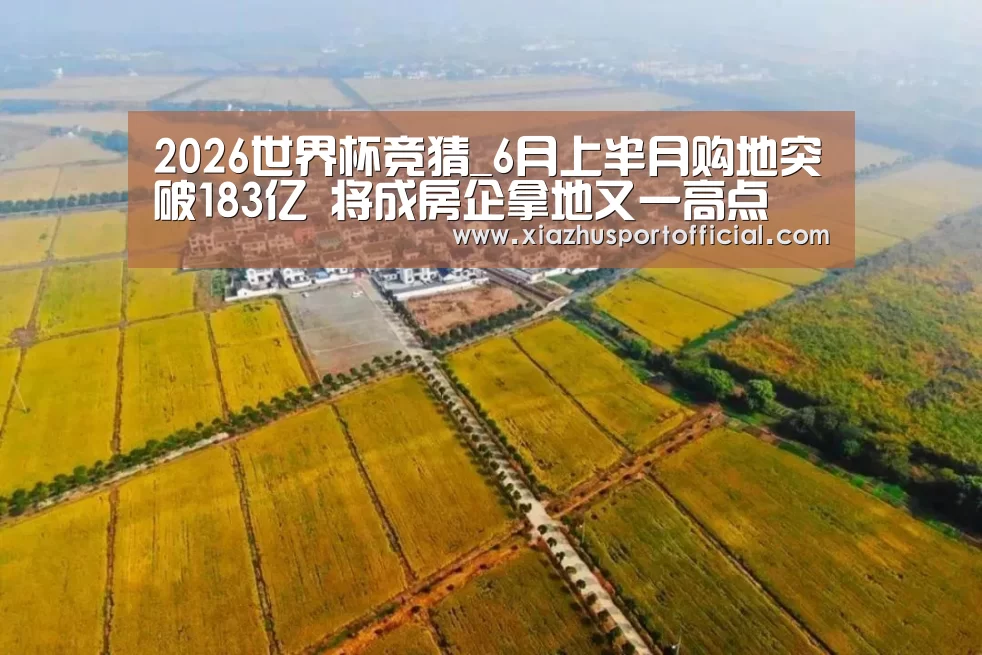 2026世界杯竞猜_6月上半月购地突破183亿 将成房企拿地又一高点(图3) 2026世界杯竞猜